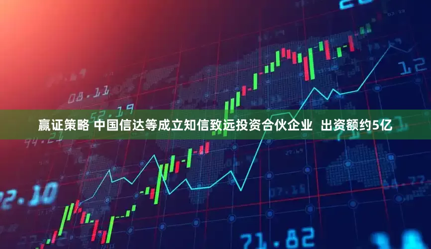 赢证策略 中国信达等成立知信致远投资合伙企业  出资额约5亿