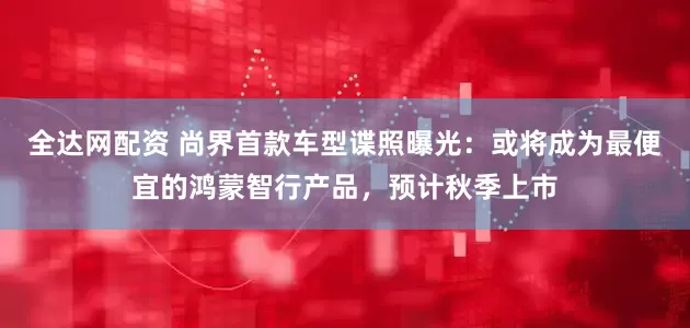 全达网配资 尚界首款车型谍照曝光：或将成为最便宜的鸿蒙智行产品，预计秋季上市