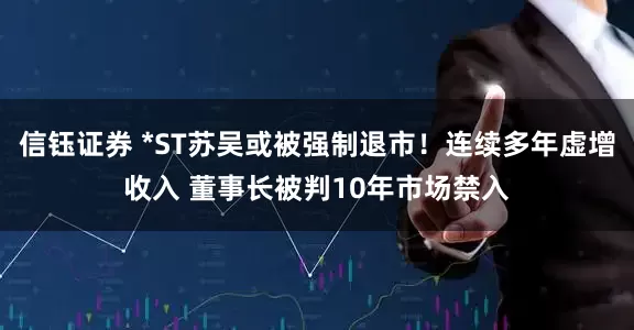 信钰证券 *ST苏吴或被强制退市！连续多年虚增收入 董事长被判10年市场禁入