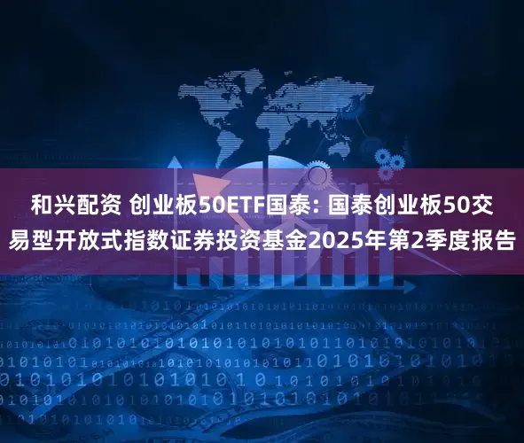和兴配资 创业板50ETF国泰: 国泰创业板50交易型开放式指数证券投资基金2025年第2季度报告