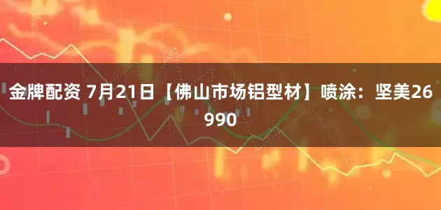 金牌配资 7月21日【佛山市场铝型材】喷涂：坚美26990