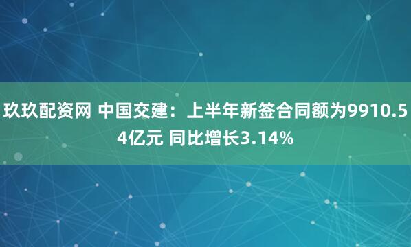 玖玖配资网 中国交建：上半年新签合同额为9910.54亿元 同比增长3.14%