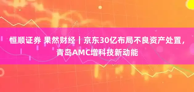 恒顺证券 果然财经｜京东30亿布局不良资产处置，青岛AMC增科技新动能