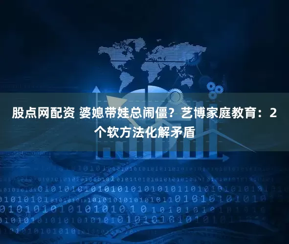 股点网配资 婆媳带娃总闹僵？艺博家庭教育：2个软方法化解矛盾