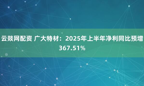 云燚网配资 广大特材：2025年上半年净利同比预增367.51%