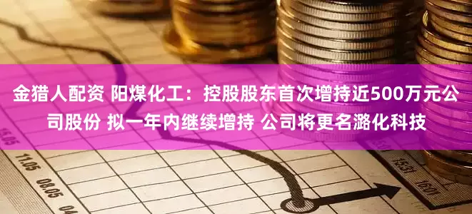 金猎人配资 阳煤化工：控股股东首次增持近500万元公司股份 拟一年内继续增持 公司将更名潞化科技
