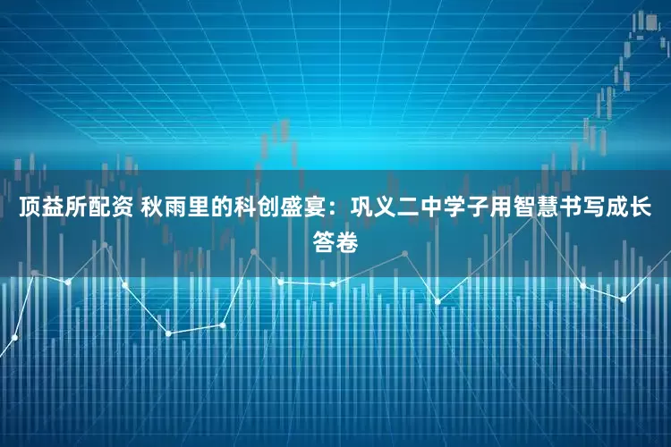 顶益所配资 秋雨里的科创盛宴：巩义二中学子用智慧书写成长答卷