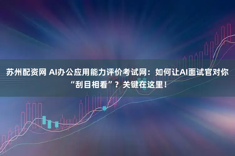 苏州配资网 AI办公应用能力评价考试网：如何让AI面试官对你“刮目相看”？关键在这里！