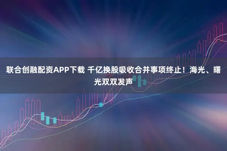 联合创融配资APP下载 千亿换股吸收合并事项终止！海光、曙光双双发声