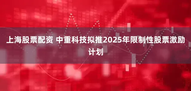 上海股票配资 中重科技拟推2025年限制性股票激励计划