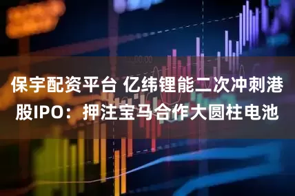 保宇配资平台 亿纬锂能二次冲刺港股IPO：押注宝马合作大圆柱电池