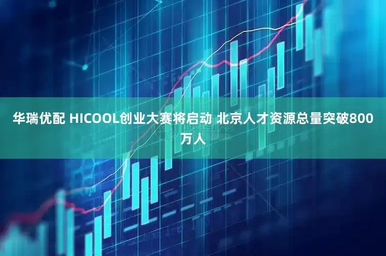 华瑞优配 HICOOL创业大赛将启动 北京人才资源总量突破800万人