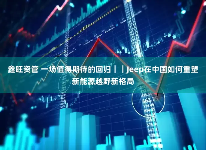 鑫旺资管 一场值得期待的回归｜｜Jeep在中国如何重塑新能源越野新格局