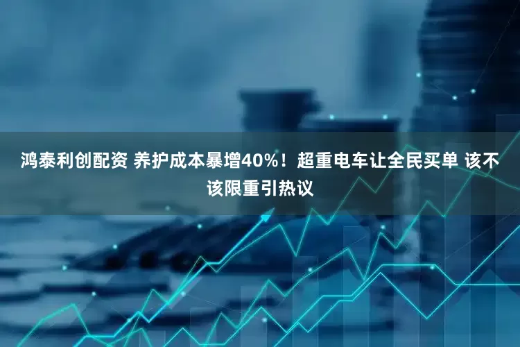 鸿泰利创配资 养护成本暴增40%！超重电车让全民买单 该不该限重引热议